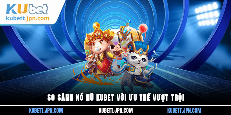 So sánh Nổ Hũ Kubet với ưu thế vượt trội 
